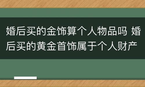 婚后买的金饰算个人物品吗 婚后买的黄金首饰属于个人财产吗