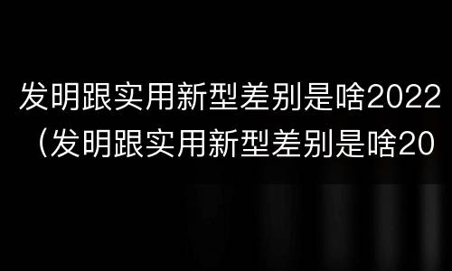 发明跟实用新型差别是啥2022（发明跟实用新型差别是啥2022年的）