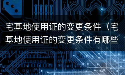 宅基地使用证的变更条件（宅基地使用证的变更条件有哪些）