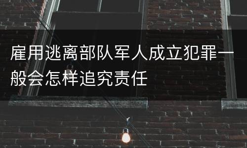 雇用逃离部队军人成立犯罪一般会怎样追究责任