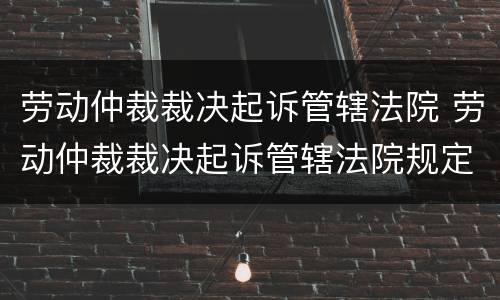 劳动仲裁裁决起诉管辖法院 劳动仲裁裁决起诉管辖法院规定