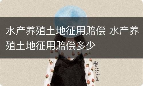水产养殖土地征用赔偿 水产养殖土地征用赔偿多少