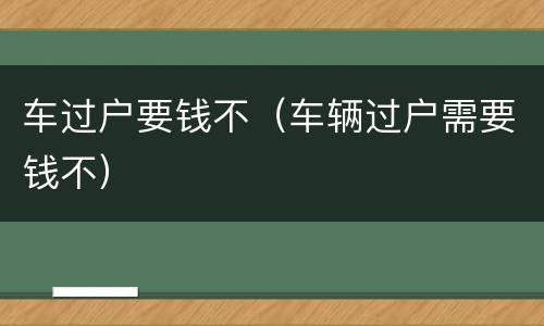 车过户要钱不（车辆过户需要钱不）