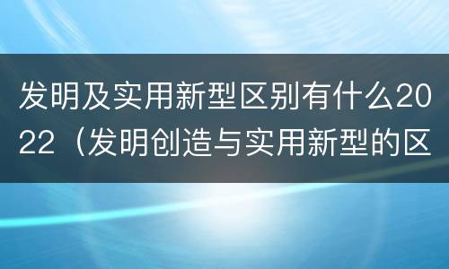 发明及实用新型区别有什么2022（发明创造与实用新型的区别）