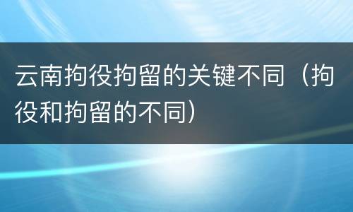 云南拘役拘留的关键不同（拘役和拘留的不同）