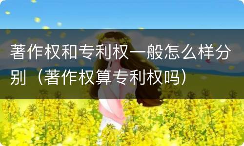 著作权和专利权一般怎么样分别（著作权算专利权吗）