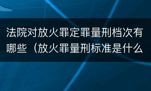 法院对放火罪定罪量刑档次有哪些（放火罪量刑标准是什么）