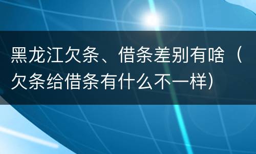 黑龙江欠条、借条差别有啥（欠条给借条有什么不一样）