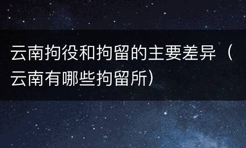 云南拘役和拘留的主要差异（云南有哪些拘留所）