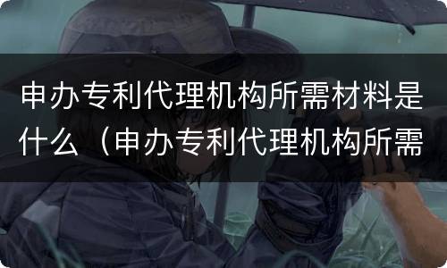 申办专利代理机构所需材料是什么（申办专利代理机构所需材料是什么费用）