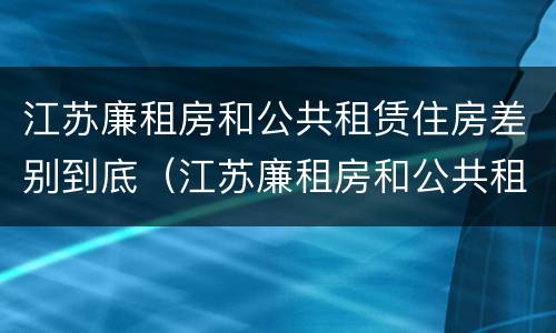 江苏廉租房和公共租赁住房差别到底（江苏廉租房和公共租赁住房差别到底是什么）
