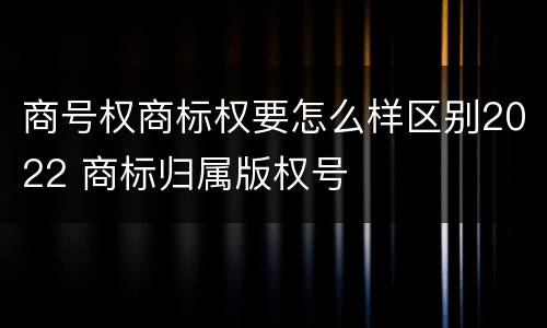商号权商标权要怎么样区别2022 商标归属版权号