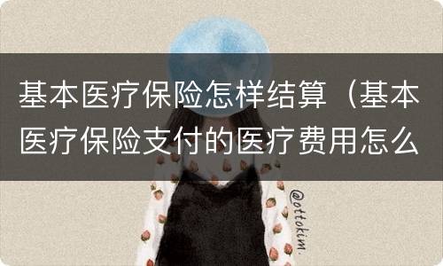 基本医疗保险怎样结算（基本医疗保险支付的医疗费用怎么算）