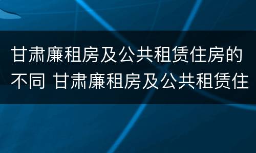 甘肃廉租房及公共租赁住房的不同 甘肃廉租房及公共租赁住房的不同政策