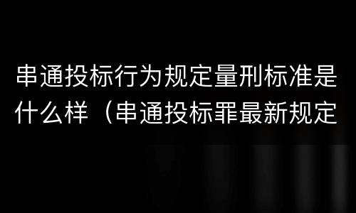 串通投标行为规定量刑标准是什么样（串通投标罪最新规定）