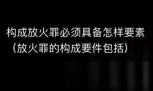 构成放火罪必须具备怎样要素（放火罪的构成要件包括）