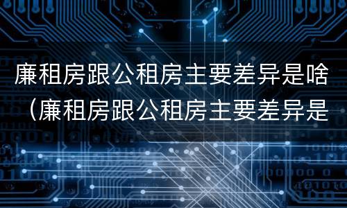 廉租房跟公租房主要差异是啥（廉租房跟公租房主要差异是啥呢）