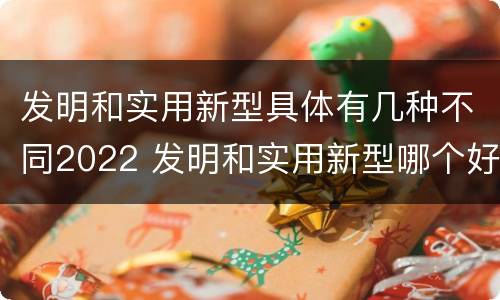 发明和实用新型具体有几种不同2022 发明和实用新型哪个好