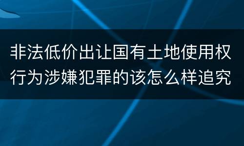 非法低价出让国有土地使用权行为涉嫌犯罪的该怎么样追究责任