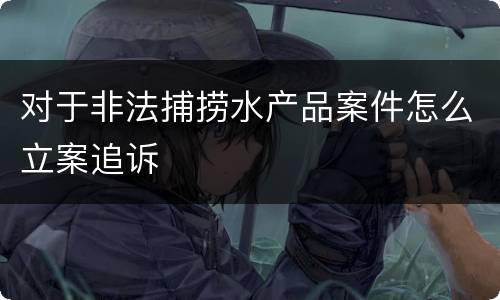 对于非法捕捞水产品案件怎么立案追诉