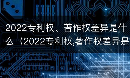 2022专利权、著作权差异是什么（2022专利权,著作权差异是什么）