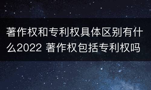 著作权和专利权具体区别有什么2022 著作权包括专利权吗