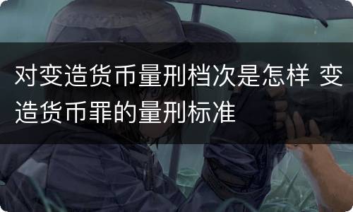 对变造货币量刑档次是怎样 变造货币罪的量刑标准