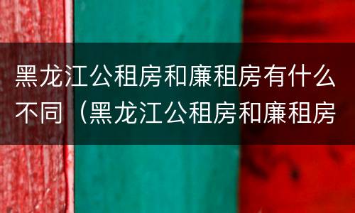 黑龙江公租房和廉租房有什么不同（黑龙江公租房和廉租房有什么不同之处）