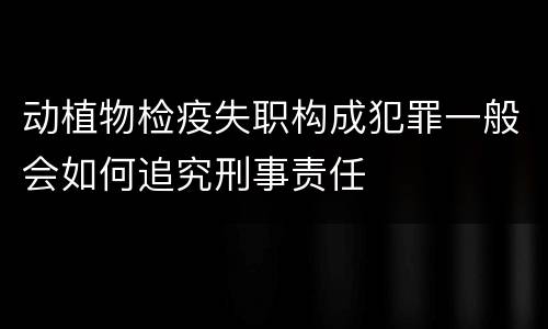 动植物检疫失职构成犯罪一般会如何追究刑事责任