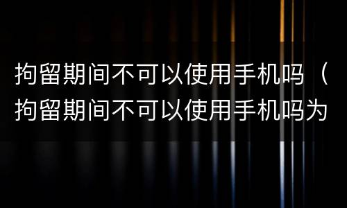拘留期间不可以使用手机吗（拘留期间不可以使用手机吗为什么）