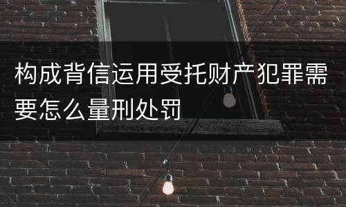构成背信运用受托财产犯罪需要怎么量刑处罚