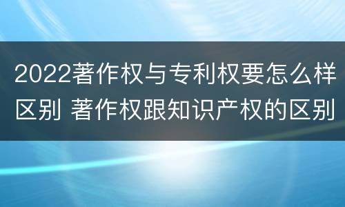 2022著作权与专利权要怎么样区别 著作权跟知识产权的区别