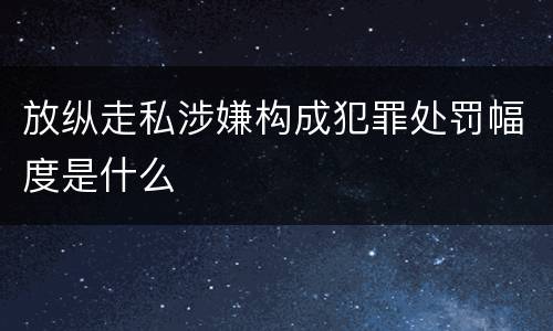 放纵走私涉嫌构成犯罪处罚幅度是什么