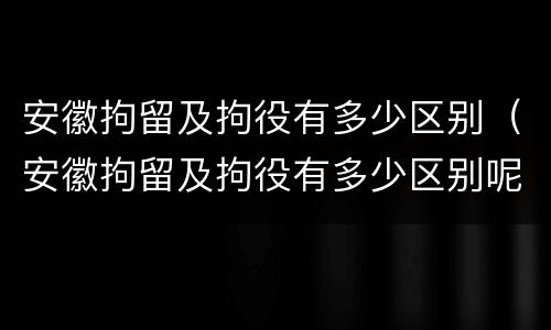 安徽拘留及拘役有多少区别（安徽拘留及拘役有多少区别呢）