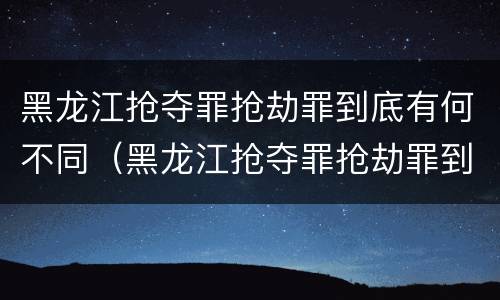 黑龙江抢夺罪抢劫罪到底有何不同（黑龙江抢夺罪抢劫罪到底有何不同呢）