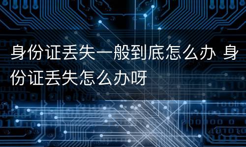 身份证丢失一般到底怎么办 身份证丢失怎么办呀