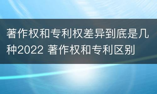 著作权和专利权差异到底是几种2022 著作权和专利区别