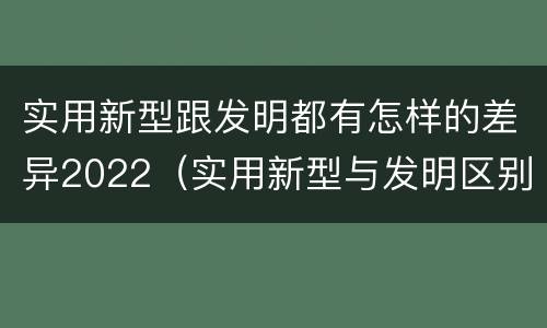 实用新型跟发明都有怎样的差异2022（实用新型与发明区别）