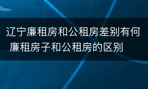 辽宁廉租房和公租房差别有何 廉租房子和公租房的区别