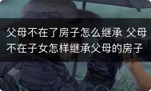 父母不在了房子怎么继承 父母不在子女怎样继承父母的房子