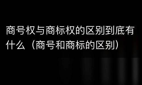 商号权与商标权的区别到底有什么（商号和商标的区别）
