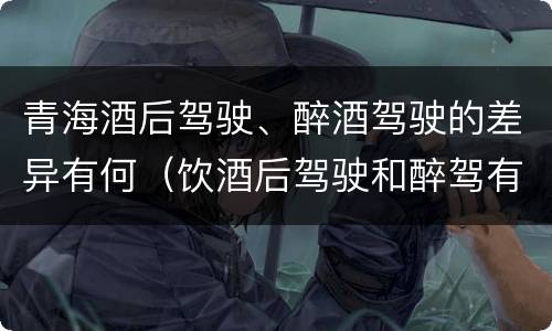 青海酒后驾驶、醉酒驾驶的差异有何（饮酒后驾驶和醉驾有区别?）