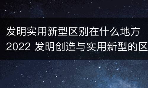 发明实用新型区别在什么地方2022 发明创造与实用新型的区别