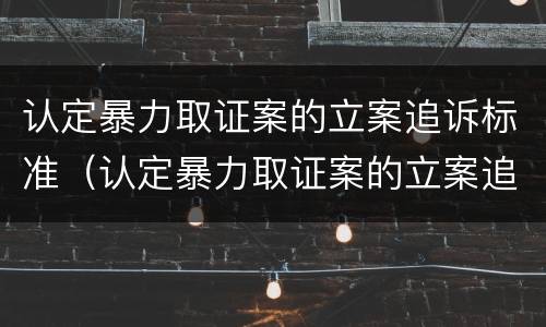 认定暴力取证案的立案追诉标准（认定暴力取证案的立案追诉标准是多少）