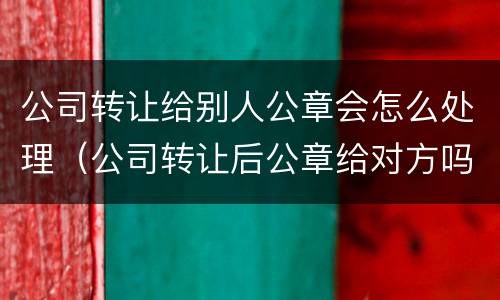 公司转让给别人公章会怎么处理（公司转让后公章给对方吗）