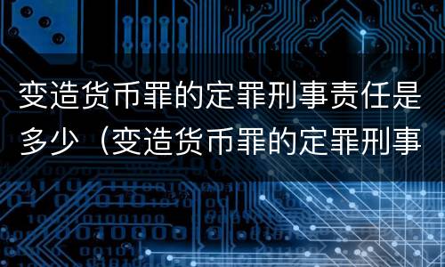 变造货币罪的定罪刑事责任是多少（变造货币罪的定罪刑事责任是多少条）