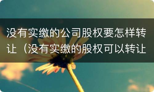 没有实缴的公司股权要怎样转让（没有实缴的股权可以转让吗）