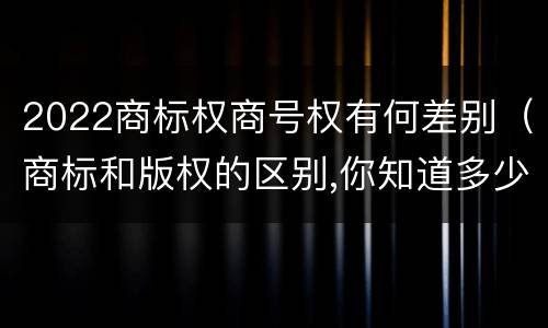 2022商标权商号权有何差别（商标和版权的区别,你知道多少?）