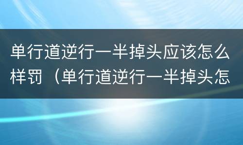 单行道逆行一半掉头应该怎么样罚（单行道逆行一半掉头怎么算）