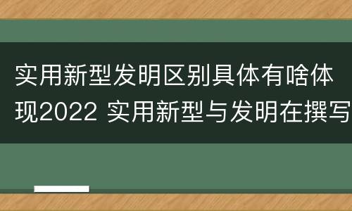 实用新型发明区别具体有啥体现2022 实用新型与发明在撰写时有区别吗